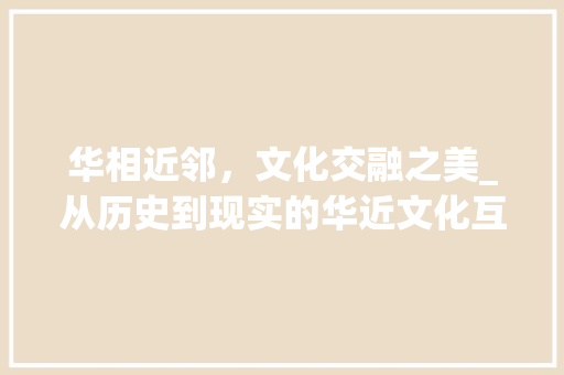 华相近邻，文化交融之美_从历史到现实的华近文化互动