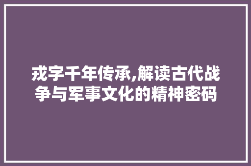戎字千年传承,解读古代战争与军事文化的精神密码 报告写作