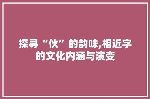 探寻“伙”的韵味,相近字的文化内涵与演变