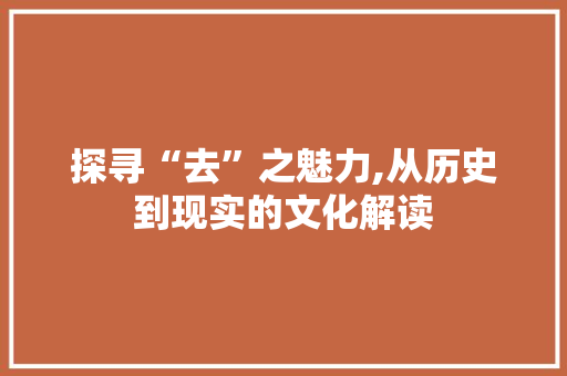 探寻“去”之魅力,从历史到现实的文化解读