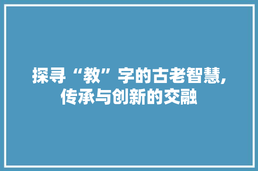 探寻“教”字的古老智慧,传承与创新的交融