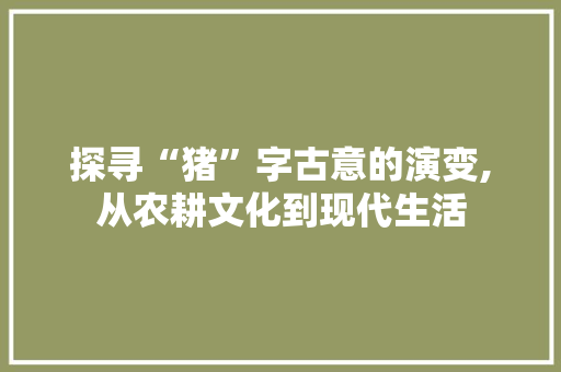 探寻“猪”字古意的演变,从农耕文化到现代生活 商业文案
