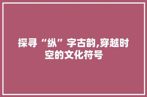 探寻“纵”字古韵,穿越时空的文化符号
