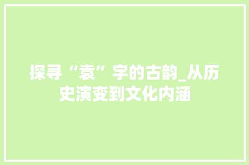 探寻“袁”字的古韵_从历史演变到文化内涵 写作技巧