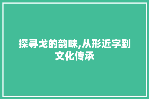 探寻戈的韵味,从形近字到文化传承