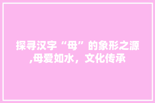探寻汉字“母”的象形之源,母爱如水，文化传承 范文赏析