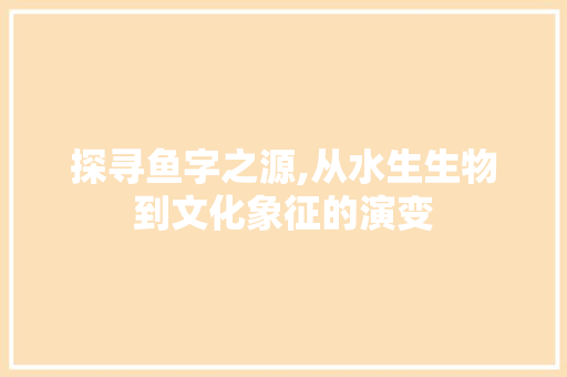 探寻鱼字之源,从水生生物到文化象征的演变