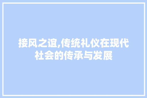 接风之谊,传统礼仪在现代社会的传承与发展 词汇积累
