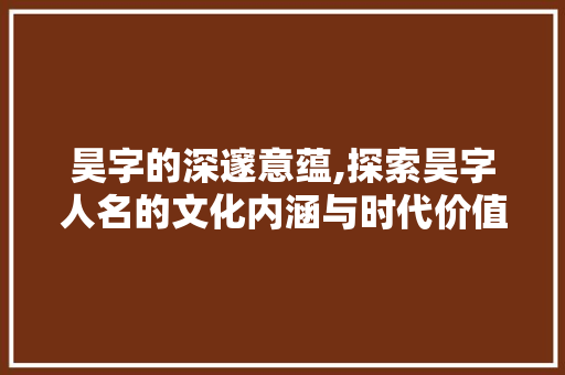 昊字的深邃意蕴,探索昊字人名的文化内涵与时代价值