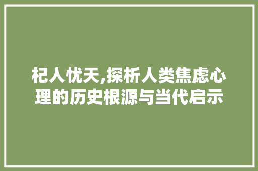杞人忧天,探析人类焦虑心理的历史根源与当代启示 写作素材