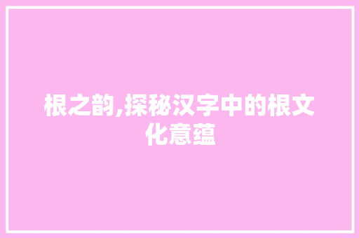 根之韵,探秘汉字中的根文化意蕴