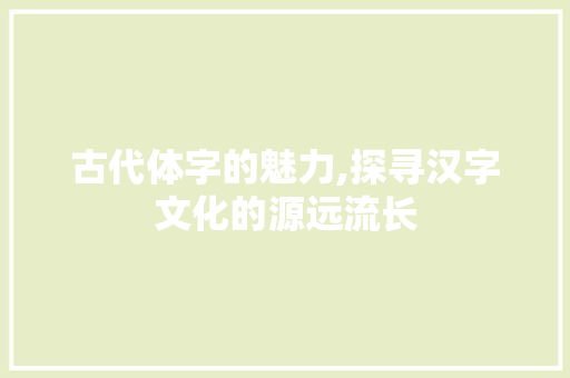 古代体字的魅力,探寻汉字文化的源远流长