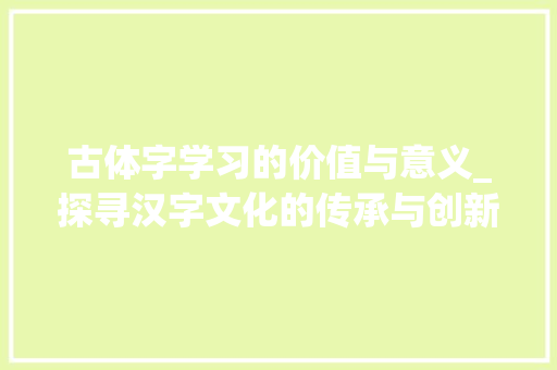 古体字学习的价值与意义_探寻汉字文化的传承与创新