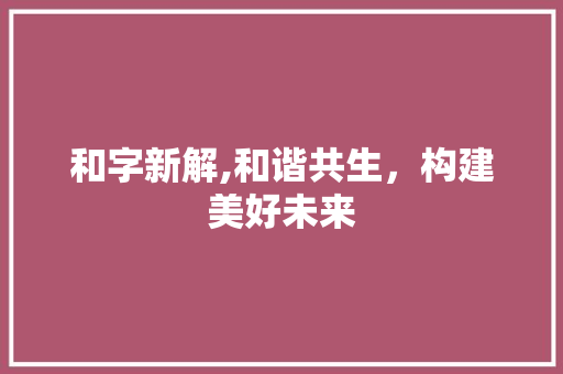 和字新解,和谐共生，构建美好未来