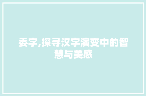 委字,探寻汉字演变中的智慧与美感 写作素材