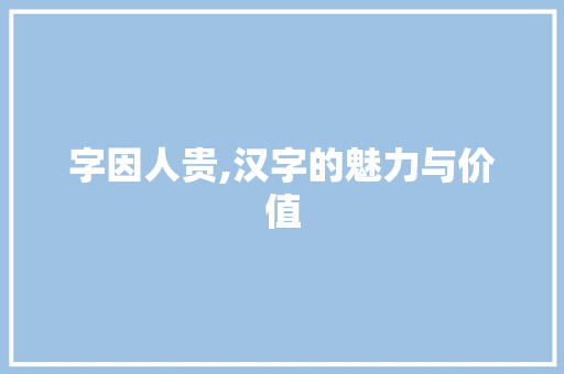 字因人贵,汉字的魅力与价值