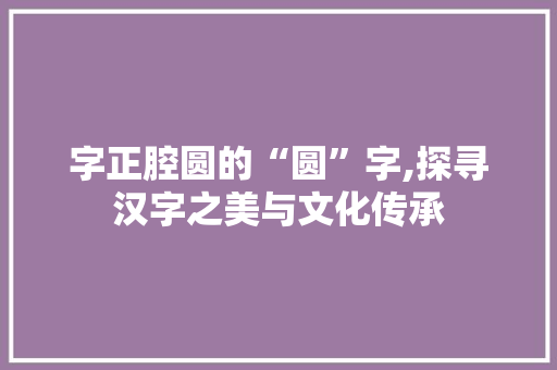 字正腔圆的“圆”字,探寻汉字之美与文化传承