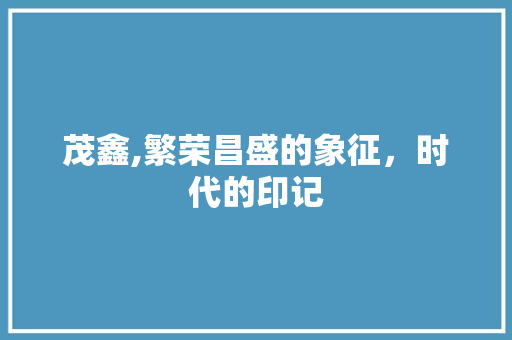 茂鑫,繁荣昌盛的象征，时代的印记