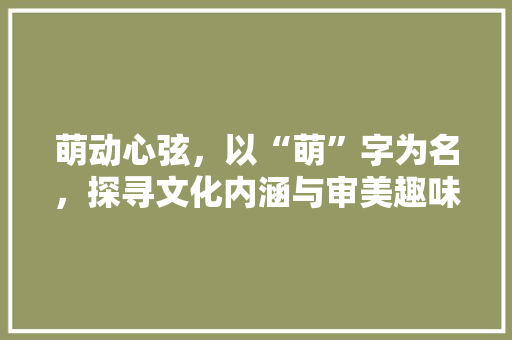 萌动心弦，以“萌”字为名，探寻文化内涵与审美趣味