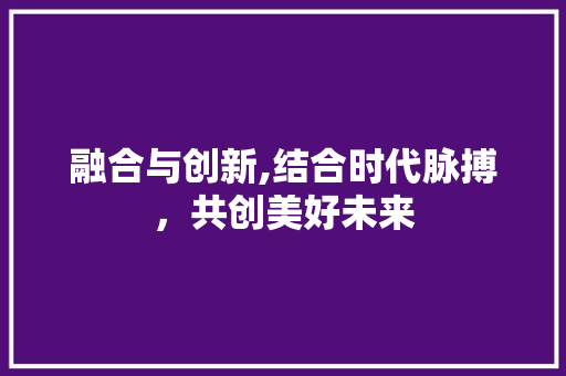 融合与创新,结合时代脉搏，共创美好未来 报告写作