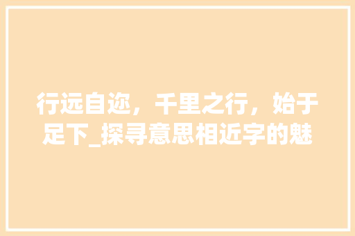 行远自迩，千里之行，始于足下_探寻意思相近字的魅力与价值