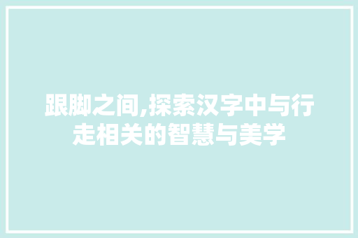 跟脚之间,探索汉字中与行走相关的智慧与美学
