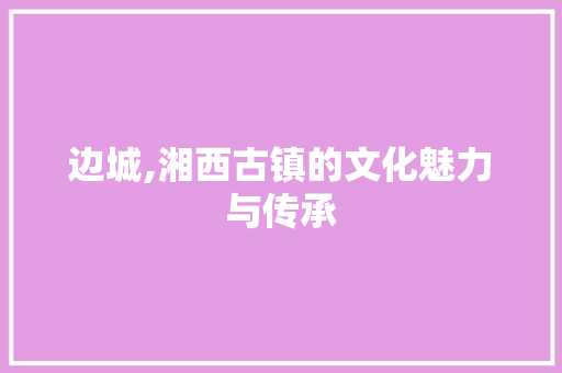 边城,湘西古镇的文化魅力与传承