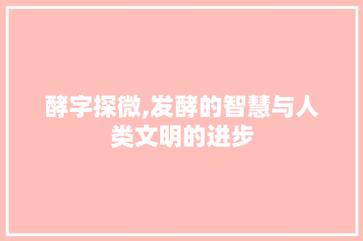 酵字探微,发酵的智慧与人类文明的进步 商业文案