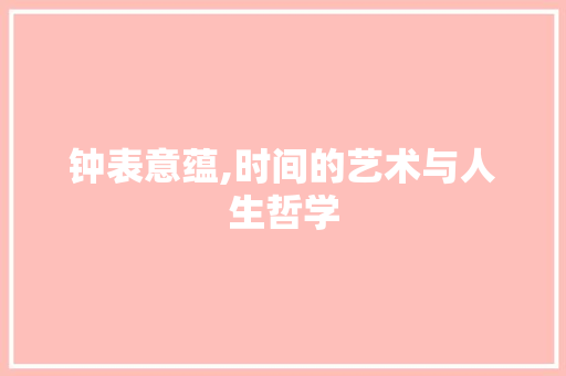 钟表意蕴,时间的艺术与人生哲学 报告写作