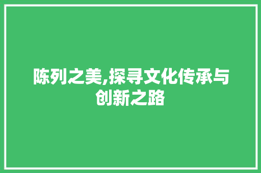陈列之美,探寻文化传承与创新之路 范文赏析