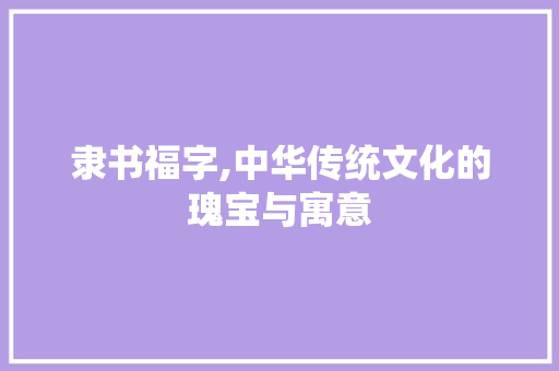 隶书福字,中华传统文化的瑰宝与寓意