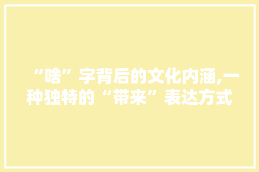 “啥”字背后的文化内涵,一种独特的“带来”表达方式 写作技巧