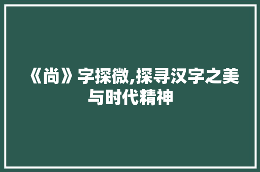 《尚》字探微,探寻汉字之美与时代精神 范文赏析