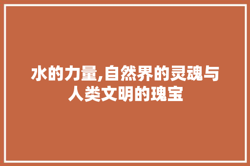 水的力量,自然界的灵魂与人类文明的瑰宝