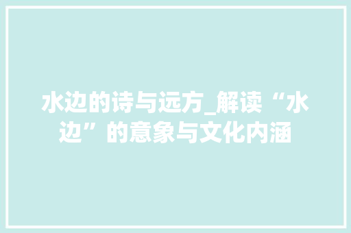 水边的诗与远方_解读“水边”的意象与文化内涵