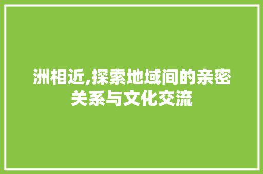 洲相近,探索地域间的亲密关系与文化交流