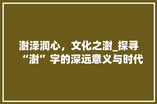 澍泽润心，文化之澍_探寻“澍”字的深远意义与时代价值