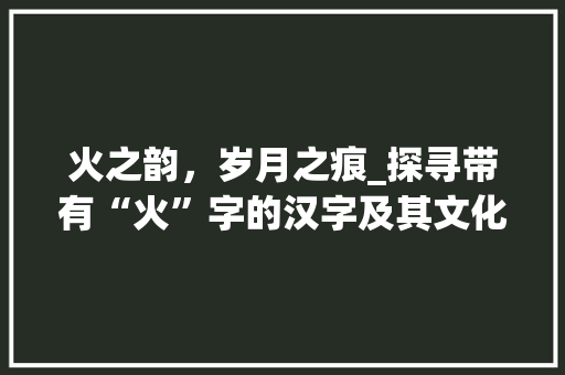 火之韵，岁月之痕_探寻带有“火”字的汉字及其文化内涵 范文赏析