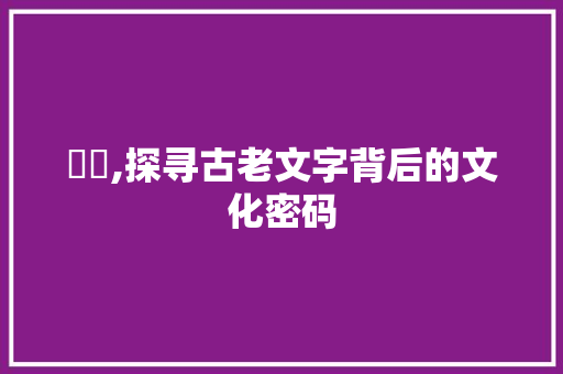 犵狫,探寻古老文字背后的文化密码