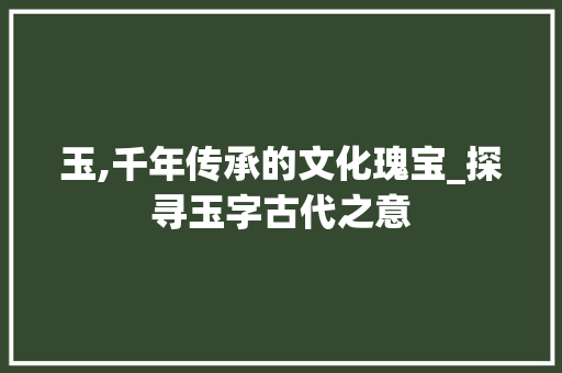 玉,千年传承的文化瑰宝_探寻玉字古代之意 写作技巧