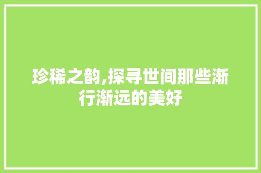 珍稀之韵,探寻世间那些渐行渐远的美好