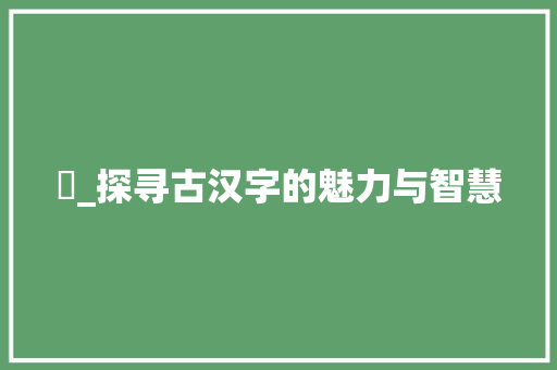 珖_探寻古汉字的魅力与智慧 范文赏析