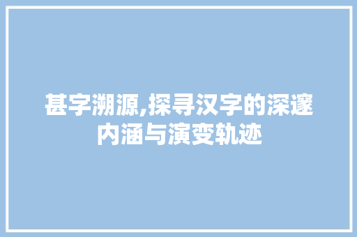 甚字溯源,探寻汉字的深邃内涵与演变轨迹 范文赏析