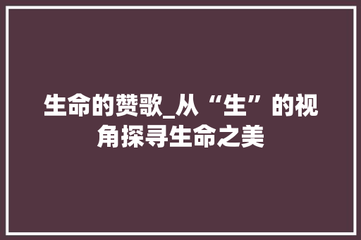 生命的赞歌_从“生”的视角探寻生命之美