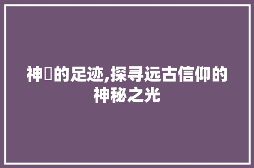 神祇的足迹,探寻远古信仰的神秘之光 写作社区