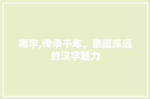 嘟字,传承千年，意蕴深远的汉字魅力 写作素材