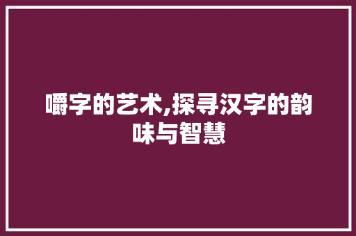 嚼字的艺术,探寻汉字的韵味与智慧