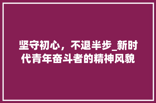 坚守初心，不退半步_新时代青年奋斗者的精神风貌 写作社区