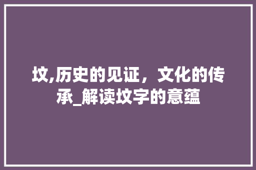 坟,历史的见证，文化的传承_解读坟字的意蕴 商业文案