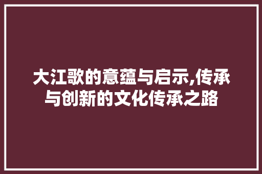 大江歌的意蕴与启示,传承与创新的文化传承之路